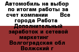 Автомобиль на выбор -по итогам работы за счет компании!!! - Все города Работа » Дополнительный заработок и сетевой маркетинг   . Волгоградская обл.,Волжский г.